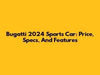 Bugatti 2024 Sports Car: Price, Specs, And Features