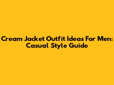 Cream Jacket Outfit Ideas For Men: Casual Style Guide