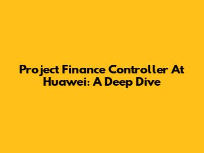 Project Finance Controller At Huawei: A Deep Dive